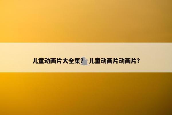 儿童动画片大全集？ 儿童动画片动画片？
