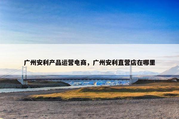 广州安利产品运营电商，广州安利直营店在哪里