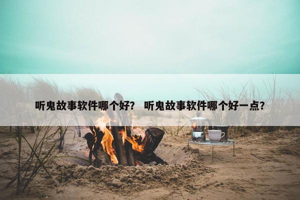 听鬼故事软件哪个好？ 听鬼故事软件哪个好一点？