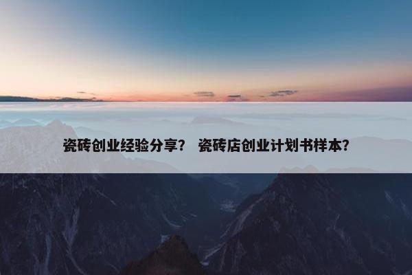瓷砖创业经验分享？ 瓷砖店创业计划书样本？