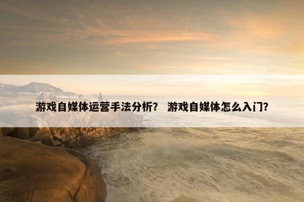游戏自媒体运营手法分析？ 游戏自媒体怎么入门？