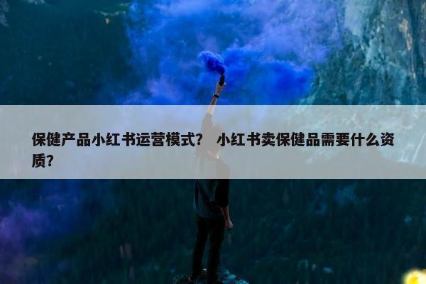 保健产品小红书运营模式？ 小红书卖保健品需要什么资质？