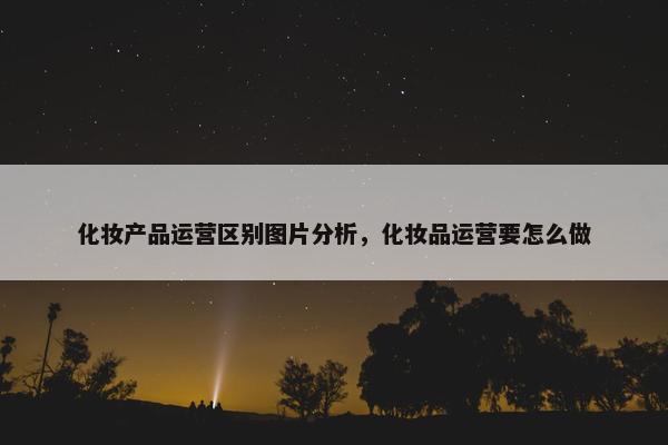 化妆产品运营区别图片分析，化妆品运营要怎么做