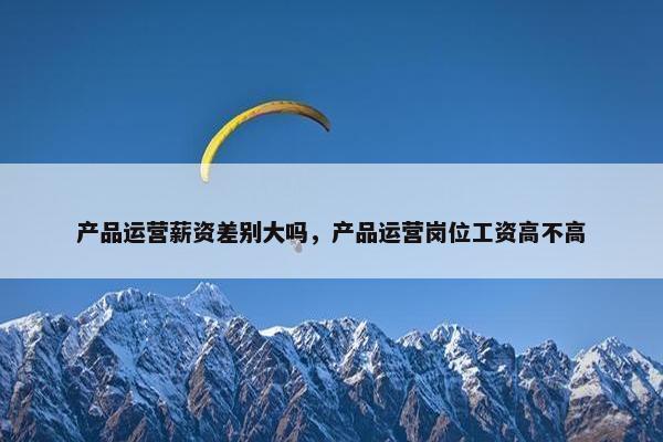 产品运营薪资差别大吗，产品运营岗位工资高不高
