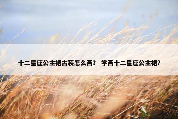 十二星座公主裙古装怎么画？ 学画十二星座公主裙？