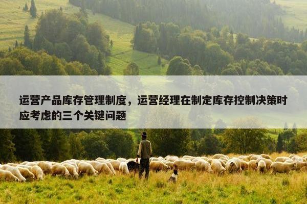 运营产品库存管理制度，运营经理在制定库存控制决策时应考虑的三个关键问题