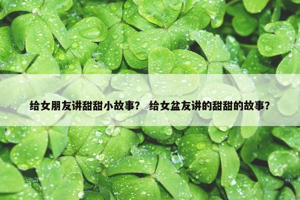 给女朋友讲甜甜小故事？ 给女盆友讲的甜甜的故事？