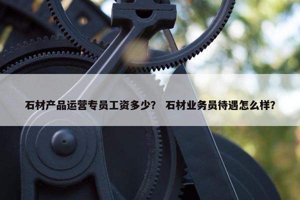 石材产品运营专员工资多少？ 石材业务员待遇怎么样？