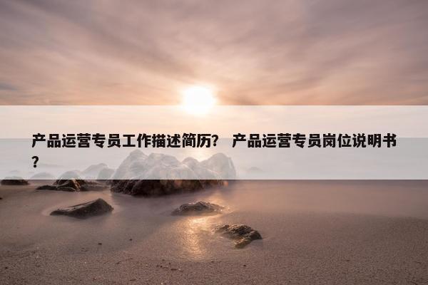 产品运营专员工作描述简历？ 产品运营专员岗位说明书？
