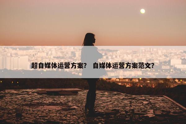 超自媒体运营方案？ 自媒体运营方案范文？
