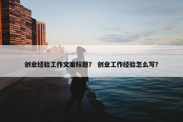 创业经验工作文案标题？ 创业工作经验怎么写？