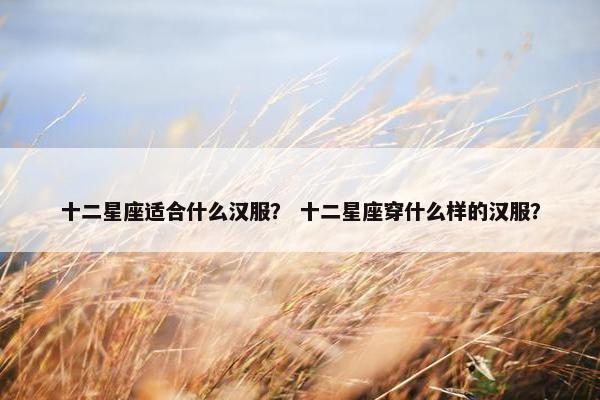 十二星座适合什么汉服？ 十二星座穿什么样的汉服？