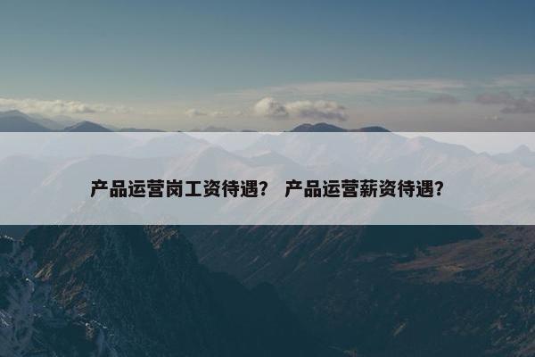 产品运营岗工资待遇？ 产品运营薪资待遇？