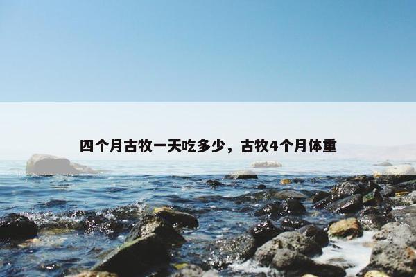 四个月古牧一天吃多少，古牧4个月体重