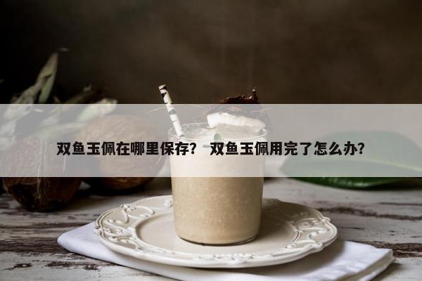 双鱼玉佩在哪里保存？ 双鱼玉佩用完了怎么办？