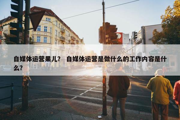 自媒体运营果儿？ 自媒体运营是做什么的工作内容是什么？
