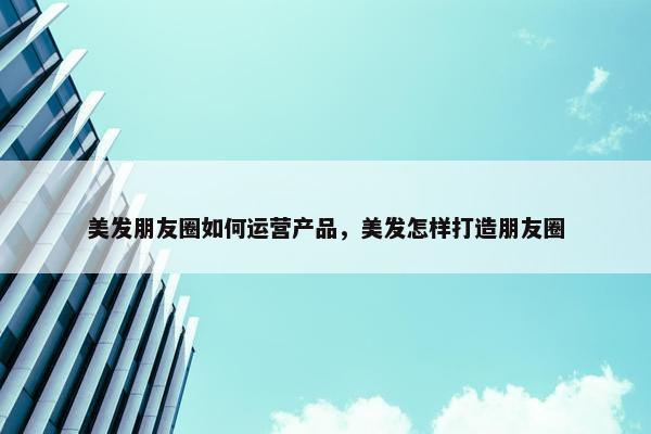 美发朋友圈如何运营产品，美发怎样打造朋友圈