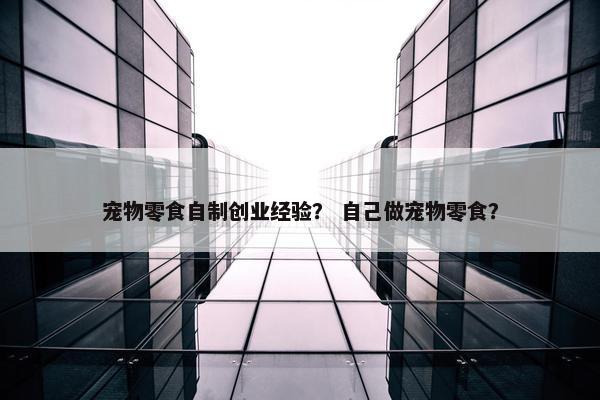 宠物零食自制创业经验？ 自己做宠物零食？