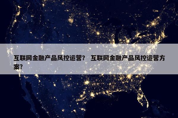 互联网金融产品风控运营？ 互联网金融产品风控运营方案？