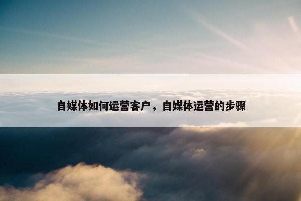 自媒体如何运营客户，自媒体运营的步骤