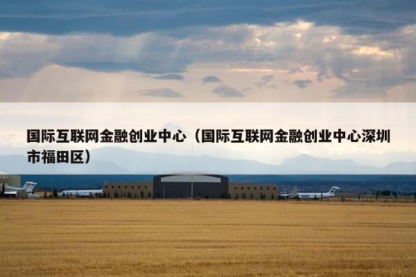 国际互联网金融创业中心（国际互联网金融创业中心深圳市福田区）