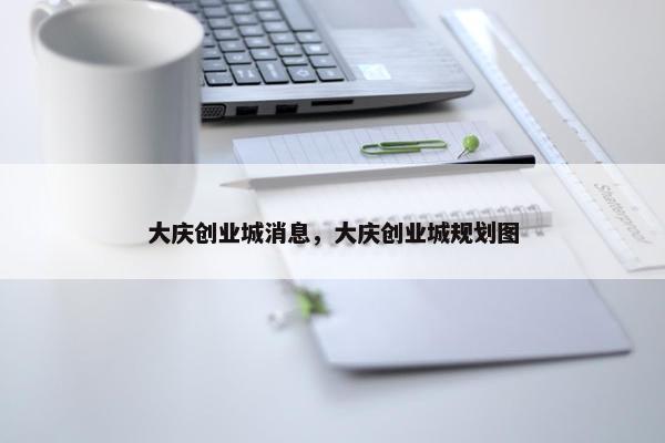 大庆创业城消息，大庆创业城规划图