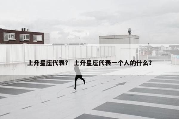 上升星座代表？ 上升星座代表一个人的什么？