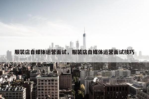服装店自媒体运营面试，服装店自媒体运营面试技巧