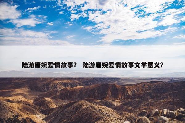 陆游唐婉爱情故事？ 陆游唐婉爱情故事文学意义？