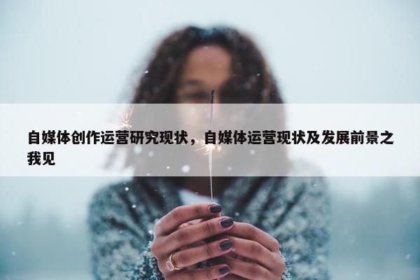 自媒体创作运营研究现状，自媒体运营现状及发展前景之我见