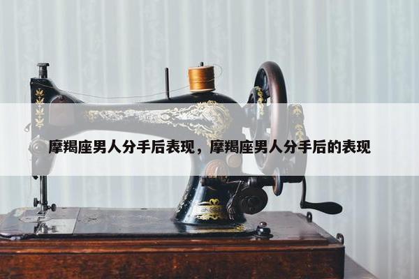 摩羯座男人分手后表现，摩羯座男人分手后的表现