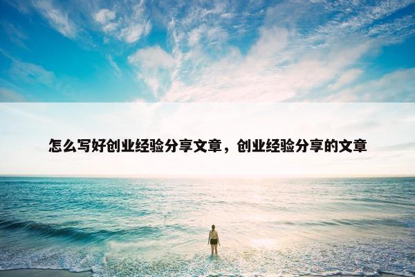怎么写好创业经验分享文章，创业经验分享的文章