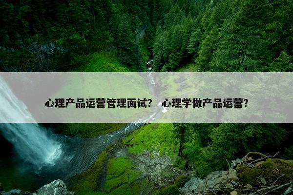 心理产品运营管理面试？ 心理学做产品运营？