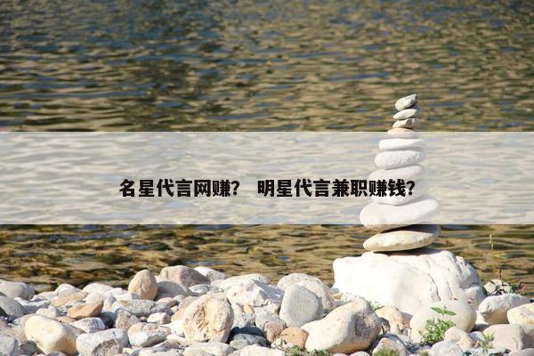 名星代言网赚？ 明星代言兼职赚钱？