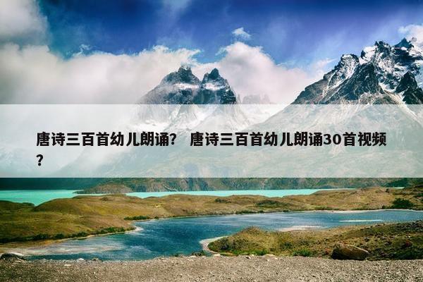 唐诗三百首幼儿朗诵？ 唐诗三百首幼儿朗诵30首视频？