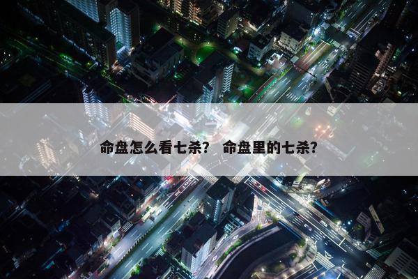 命盘怎么看七杀？ 命盘里的七杀？