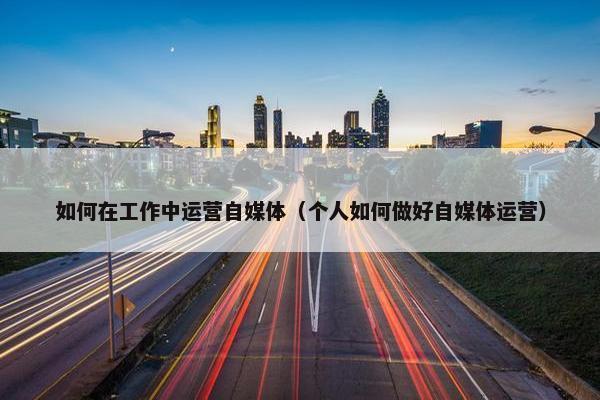 如何在工作中运营自媒体（个人如何做好自媒体运营）