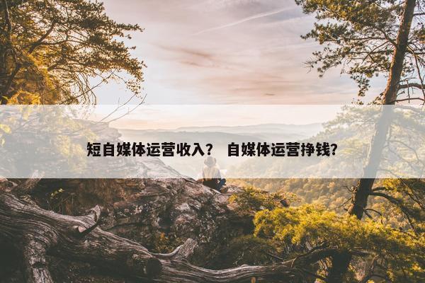 短自媒体运营收入？ 自媒体运营挣钱？