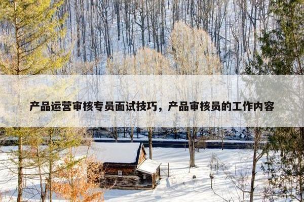 产品运营审核专员面试技巧，产品审核员的工作内容