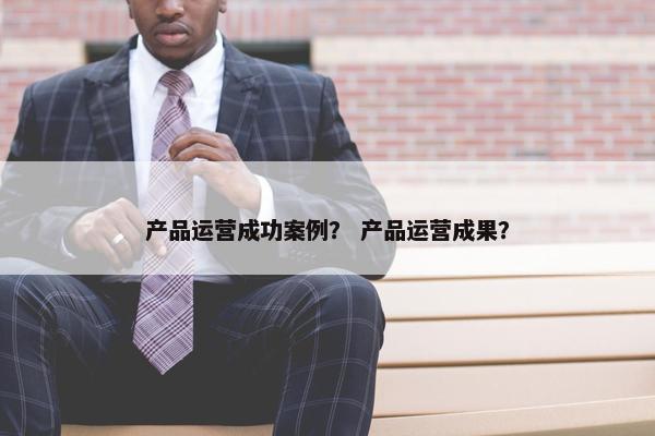 产品运营成功案例？ 产品运营成果？