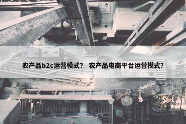 农产品b2c运营模式？ 农产品电商平台运营模式？