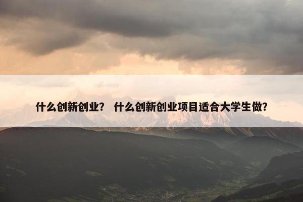 什么创新创业？ 什么创新创业项目适合大学生做？