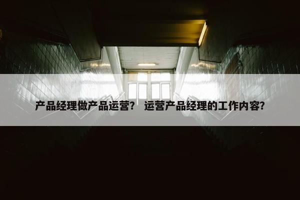 产品经理做产品运营？ 运营产品经理的工作内容？