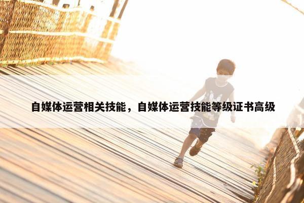 自媒体运营相关技能，自媒体运营技能等级证书高级