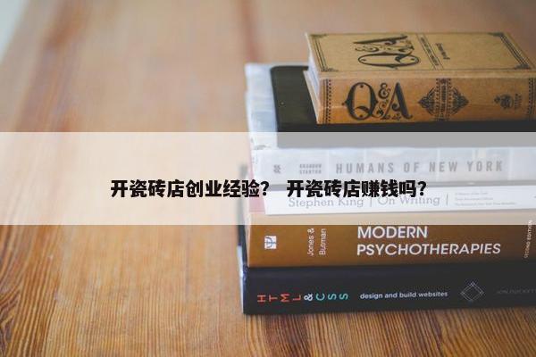开瓷砖店创业经验？ 开瓷砖店赚钱吗？