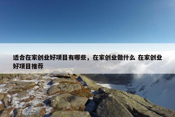 适合在家创业好项目有哪些，在家创业做什么 在家创业好项目推荐