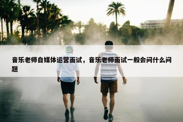 音乐老师自媒体运营面试，音乐老师面试一般会问什么问题