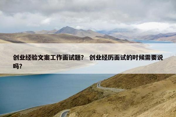 创业经验文案工作面试题？ 创业经历面试的时候需要说吗？