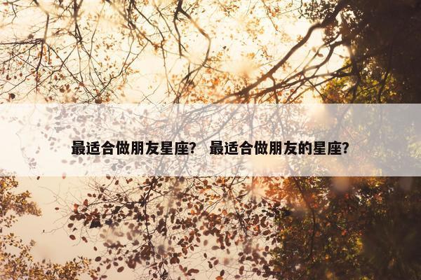 最适合做朋友星座？ 最适合做朋友的星座？