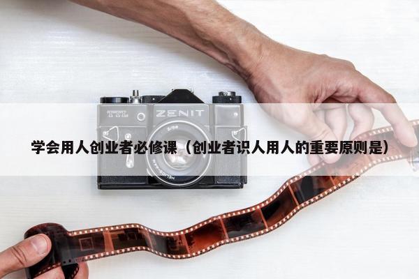 学会用人创业者必修课（创业者识人用人的重要原则是）